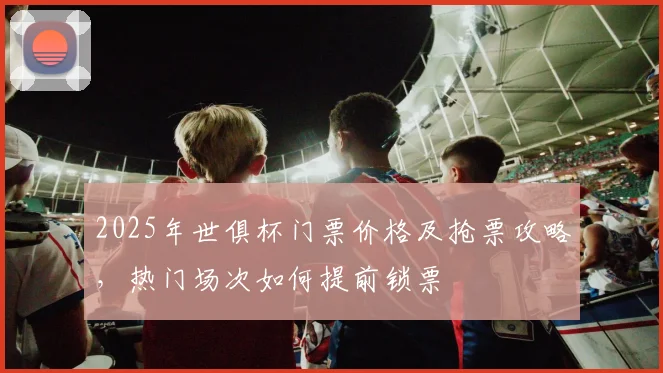 2025年世俱杯门票价格及抢票攻略，热门场次如何提前锁票