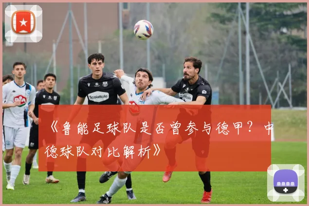 《鲁能足球队是否曾参与德甲？中德球队对比解析》