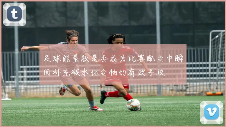 足球能量胶是否成为比赛配合中瞬间补充碳水化合物的有效手段