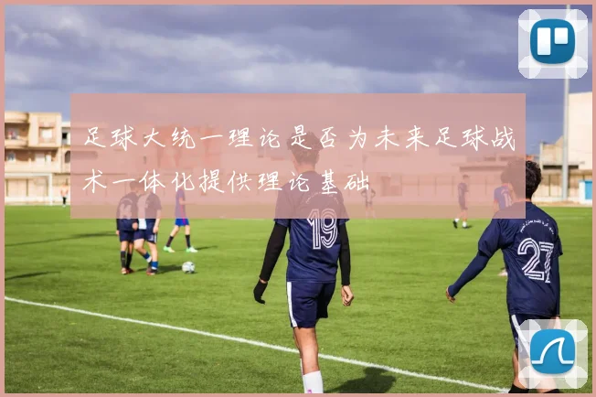 足球大统一理论是否为未来足球战术一体化提供理论基础